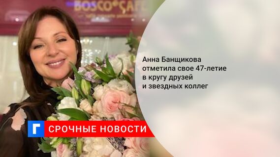 Анна Банщикова отметила свое 47-летие в кругу друзей и звездных коллег